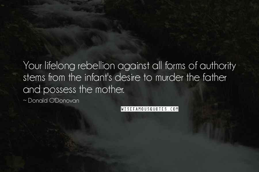 Donald O'Donovan Quotes: Your lifelong rebellion against all forms of authority stems from the infant's desire to murder the father and possess the mother.