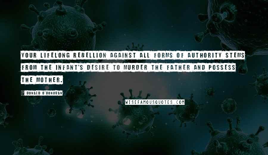 Donald O'Donovan Quotes: Your lifelong rebellion against all forms of authority stems from the infant's desire to murder the father and possess the mother.