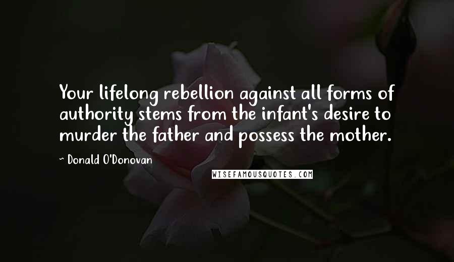 Donald O'Donovan Quotes: Your lifelong rebellion against all forms of authority stems from the infant's desire to murder the father and possess the mother.