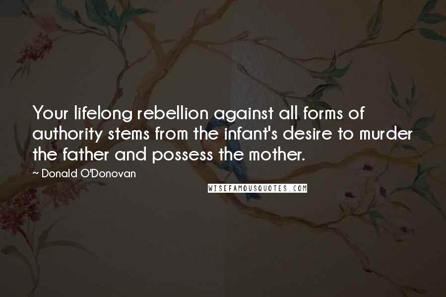 Donald O'Donovan Quotes: Your lifelong rebellion against all forms of authority stems from the infant's desire to murder the father and possess the mother.