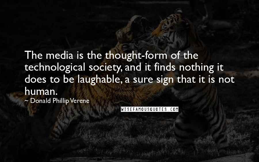 Donald Phillip Verene Quotes: The media is the thought-form of the technological society, and it finds nothing it does to be laughable, a sure sign that it is not human.