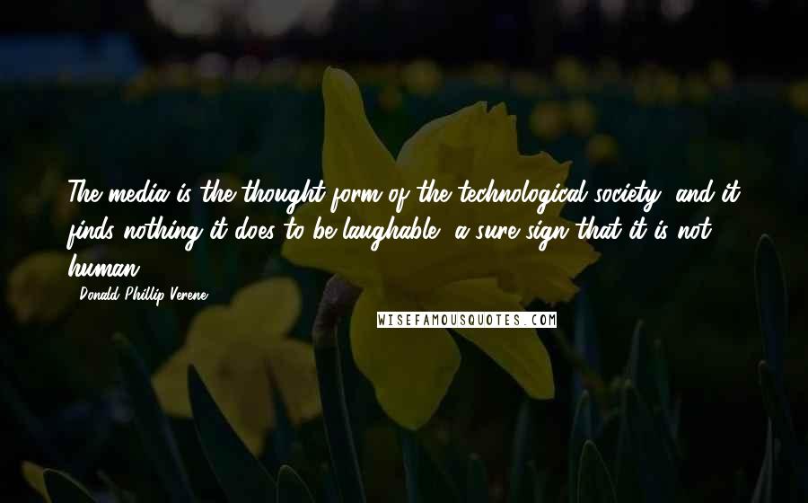 Donald Phillip Verene Quotes: The media is the thought-form of the technological society, and it finds nothing it does to be laughable, a sure sign that it is not human.