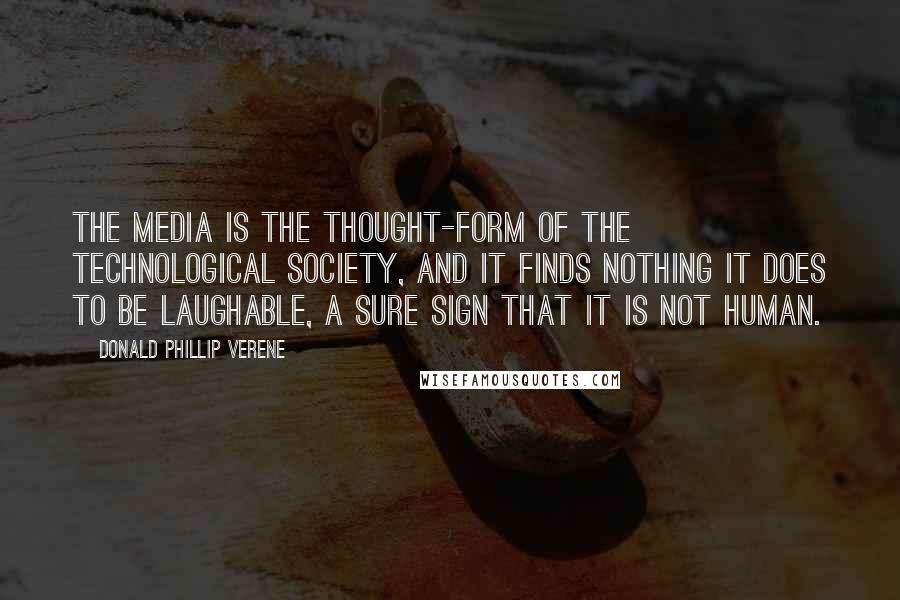 Donald Phillip Verene Quotes: The media is the thought-form of the technological society, and it finds nothing it does to be laughable, a sure sign that it is not human.