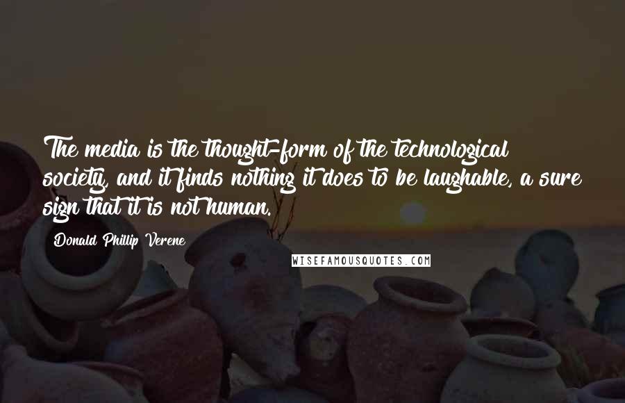 Donald Phillip Verene Quotes: The media is the thought-form of the technological society, and it finds nothing it does to be laughable, a sure sign that it is not human.