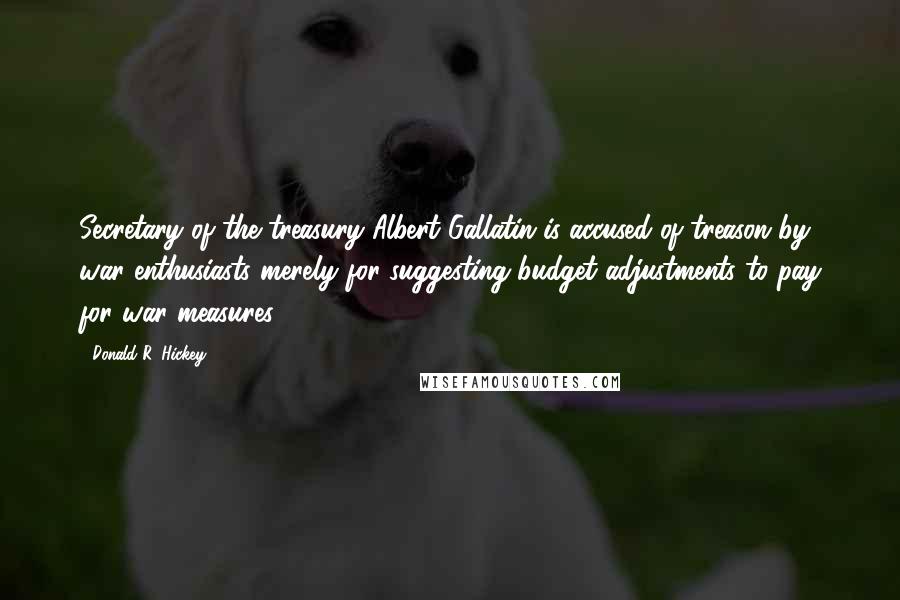 Donald R. Hickey Quotes: Secretary of the treasury Albert Gallatin is accused of treason by war enthusiasts merely for suggesting budget adjustments to pay for war measures.