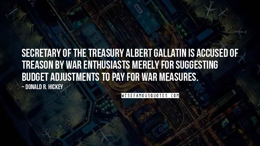 Donald R. Hickey Quotes: Secretary of the treasury Albert Gallatin is accused of treason by war enthusiasts merely for suggesting budget adjustments to pay for war measures.
