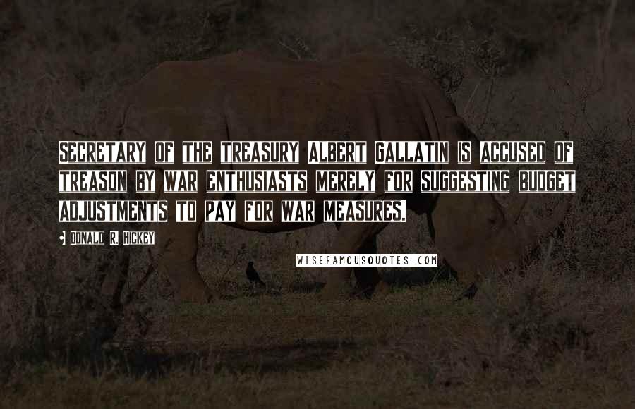 Donald R. Hickey Quotes: Secretary of the treasury Albert Gallatin is accused of treason by war enthusiasts merely for suggesting budget adjustments to pay for war measures.