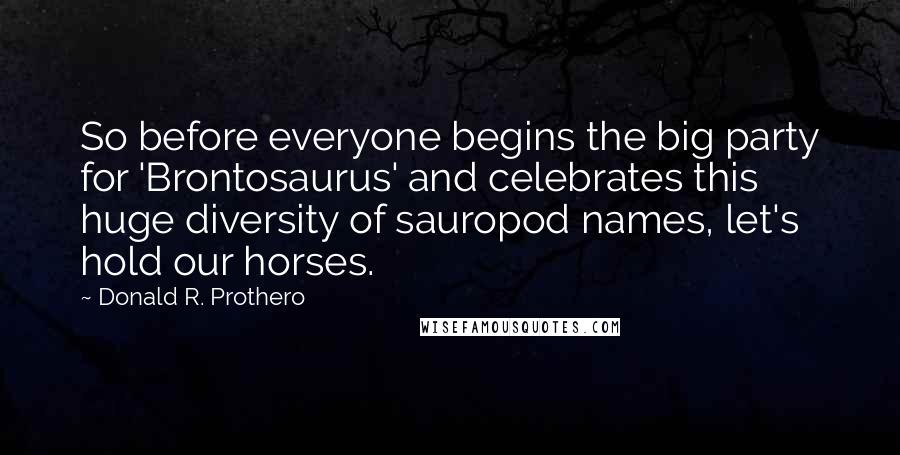 Donald R. Prothero Quotes: So before everyone begins the big party for 'Brontosaurus' and celebrates this huge diversity of sauropod names, let's hold our horses.