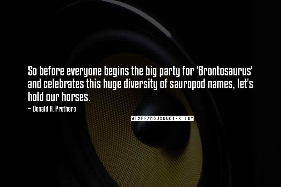 Donald R. Prothero Quotes: So before everyone begins the big party for 'Brontosaurus' and celebrates this huge diversity of sauropod names, let's hold our horses.