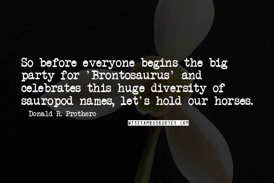 Donald R. Prothero Quotes: So before everyone begins the big party for 'Brontosaurus' and celebrates this huge diversity of sauropod names, let's hold our horses.