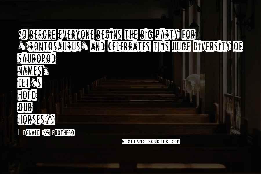 Donald R. Prothero Quotes: So before everyone begins the big party for 'Brontosaurus' and celebrates this huge diversity of sauropod names, let's hold our horses.