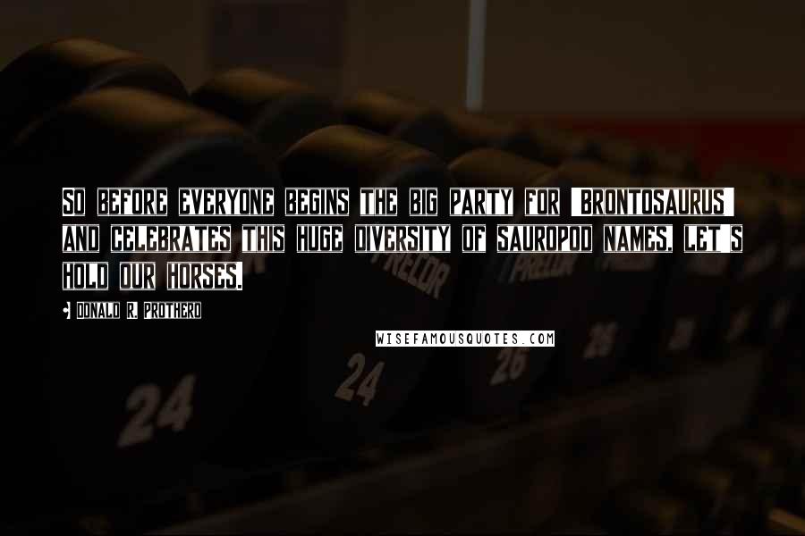 Donald R. Prothero Quotes: So before everyone begins the big party for 'Brontosaurus' and celebrates this huge diversity of sauropod names, let's hold our horses.