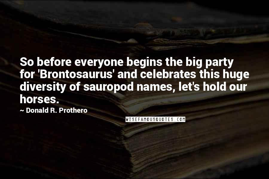 Donald R. Prothero Quotes: So before everyone begins the big party for 'Brontosaurus' and celebrates this huge diversity of sauropod names, let's hold our horses.