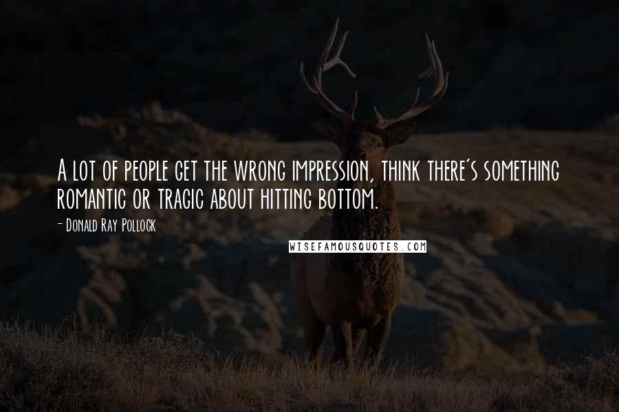 Donald Ray Pollock Quotes: A lot of people get the wrong impression, think there's something romantic or tragic about hitting bottom.
