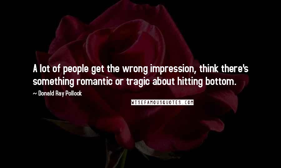 Donald Ray Pollock Quotes: A lot of people get the wrong impression, think there's something romantic or tragic about hitting bottom.