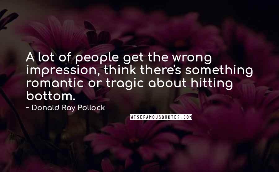 Donald Ray Pollock Quotes: A lot of people get the wrong impression, think there's something romantic or tragic about hitting bottom.