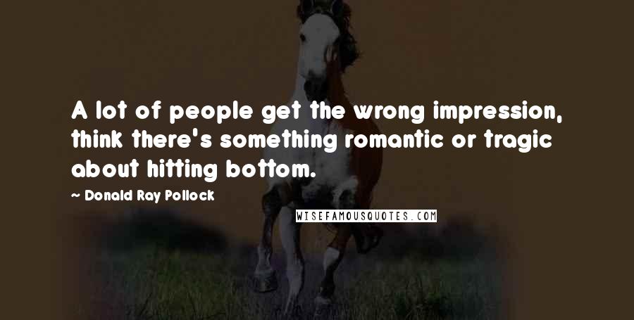 Donald Ray Pollock Quotes: A lot of people get the wrong impression, think there's something romantic or tragic about hitting bottom.