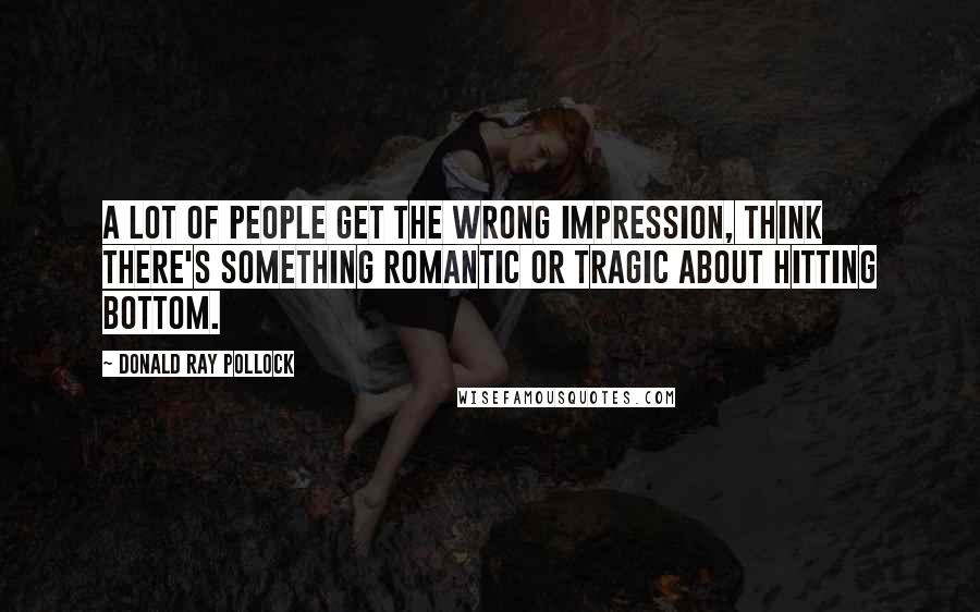 Donald Ray Pollock Quotes: A lot of people get the wrong impression, think there's something romantic or tragic about hitting bottom.