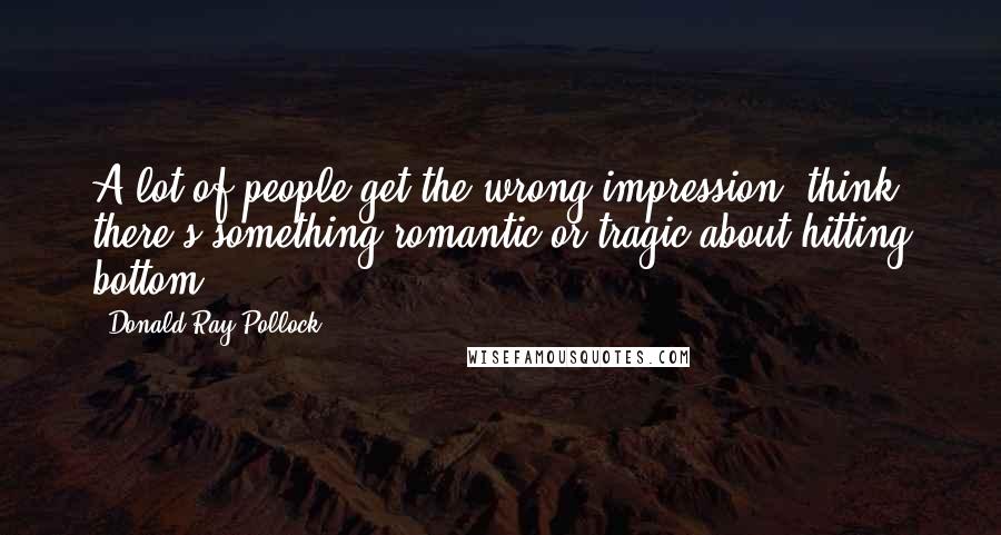 Donald Ray Pollock Quotes: A lot of people get the wrong impression, think there's something romantic or tragic about hitting bottom.