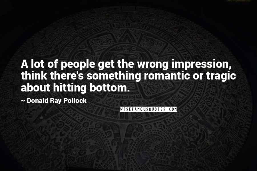 Donald Ray Pollock Quotes: A lot of people get the wrong impression, think there's something romantic or tragic about hitting bottom.
