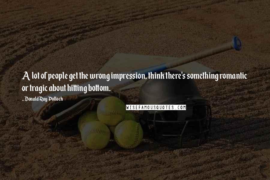 Donald Ray Pollock Quotes: A lot of people get the wrong impression, think there's something romantic or tragic about hitting bottom.