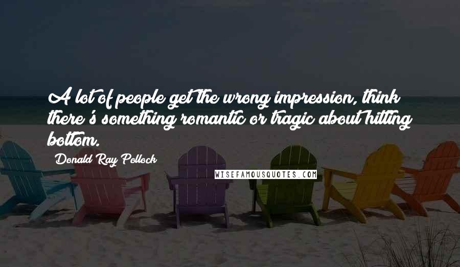 Donald Ray Pollock Quotes: A lot of people get the wrong impression, think there's something romantic or tragic about hitting bottom.