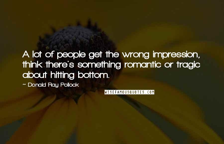 Donald Ray Pollock Quotes: A lot of people get the wrong impression, think there's something romantic or tragic about hitting bottom.