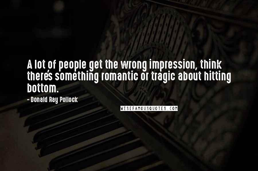 Donald Ray Pollock Quotes: A lot of people get the wrong impression, think there's something romantic or tragic about hitting bottom.