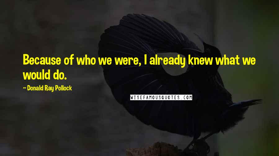 Donald Ray Pollock Quotes: Because of who we were, I already knew what we would do.
