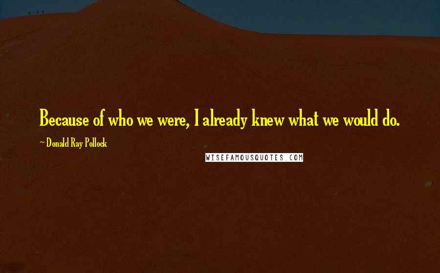 Donald Ray Pollock Quotes: Because of who we were, I already knew what we would do.