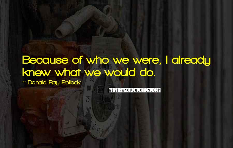 Donald Ray Pollock Quotes: Because of who we were, I already knew what we would do.