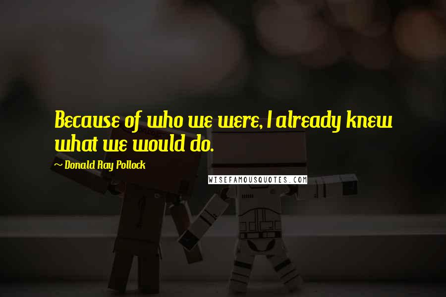 Donald Ray Pollock Quotes: Because of who we were, I already knew what we would do.