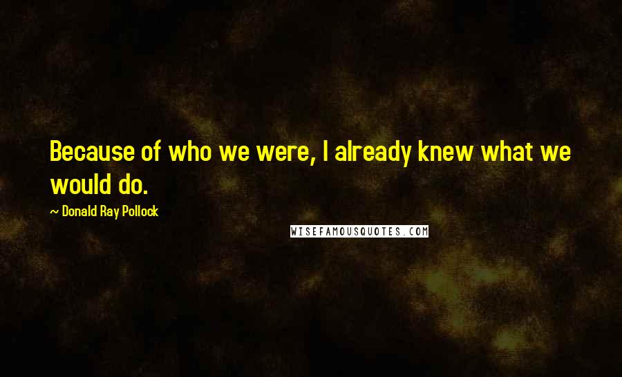 Donald Ray Pollock Quotes: Because of who we were, I already knew what we would do.