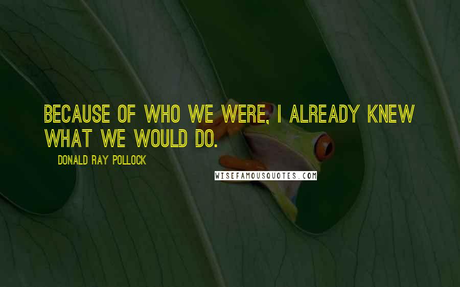 Donald Ray Pollock Quotes: Because of who we were, I already knew what we would do.