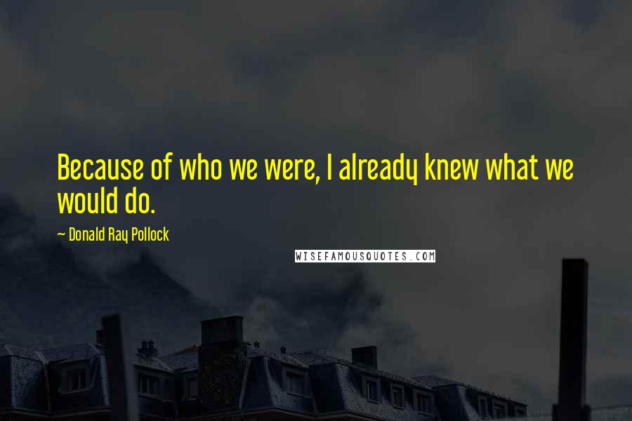 Donald Ray Pollock Quotes: Because of who we were, I already knew what we would do.