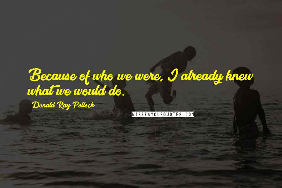 Donald Ray Pollock Quotes: Because of who we were, I already knew what we would do.