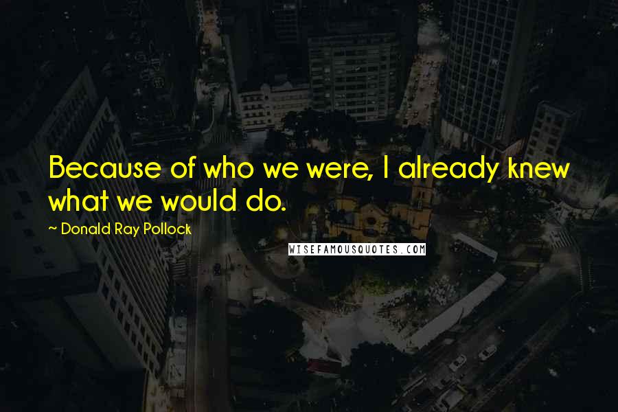 Donald Ray Pollock Quotes: Because of who we were, I already knew what we would do.