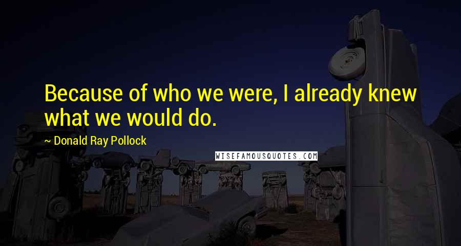 Donald Ray Pollock Quotes: Because of who we were, I already knew what we would do.