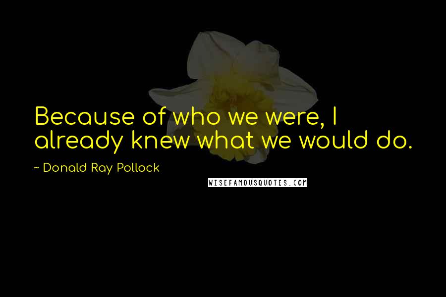 Donald Ray Pollock Quotes: Because of who we were, I already knew what we would do.