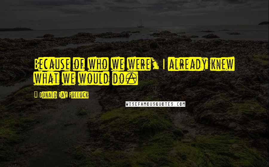 Donald Ray Pollock Quotes: Because of who we were, I already knew what we would do.