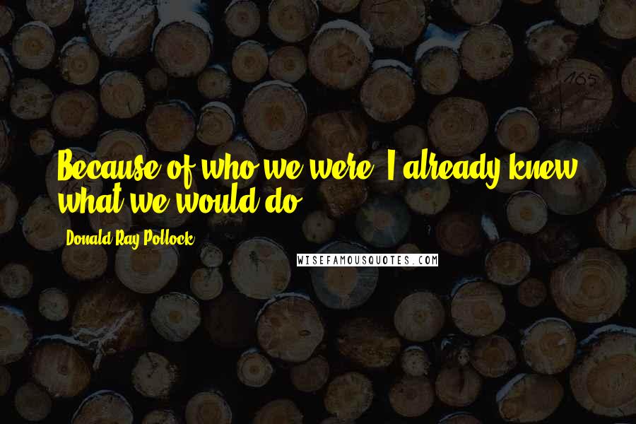 Donald Ray Pollock Quotes: Because of who we were, I already knew what we would do.