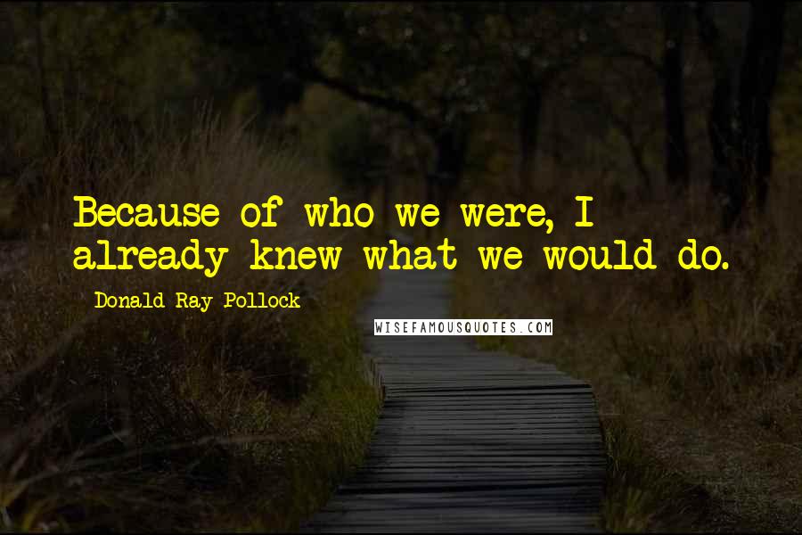 Donald Ray Pollock Quotes: Because of who we were, I already knew what we would do.