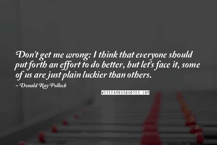 Donald Ray Pollock Quotes: Don't get me wrong: I think that everyone should put forth an effort to do better, but let's face it, some of us are just plain luckier than others.