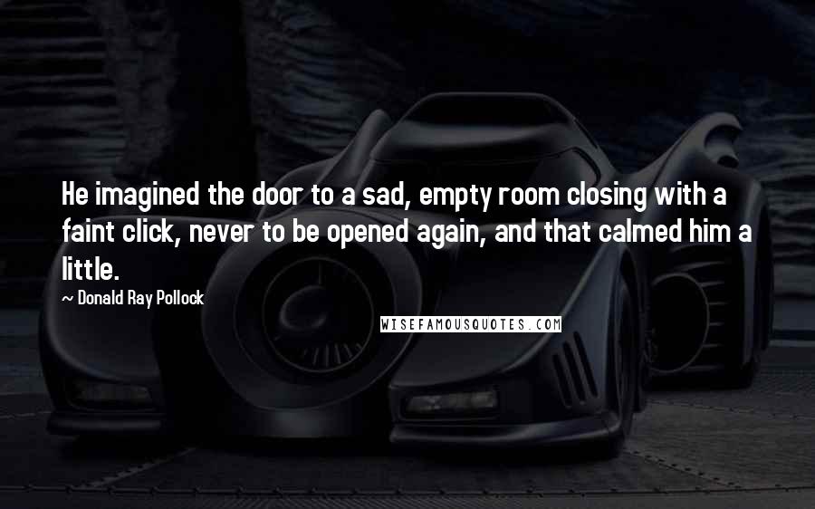 Donald Ray Pollock Quotes: He imagined the door to a sad, empty room closing with a faint click, never to be opened again, and that calmed him a little.