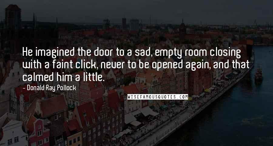 Donald Ray Pollock Quotes: He imagined the door to a sad, empty room closing with a faint click, never to be opened again, and that calmed him a little.