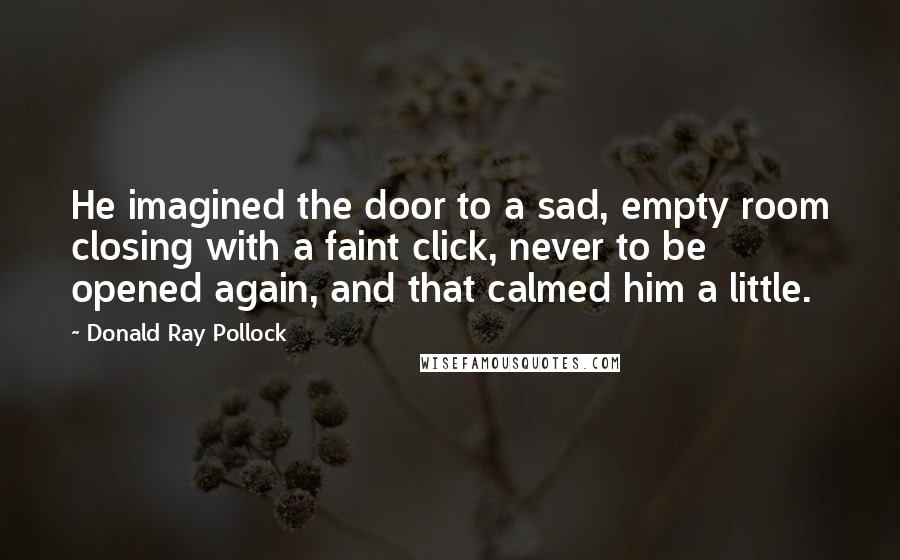 Donald Ray Pollock Quotes: He imagined the door to a sad, empty room closing with a faint click, never to be opened again, and that calmed him a little.