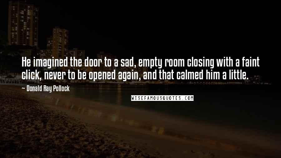 Donald Ray Pollock Quotes: He imagined the door to a sad, empty room closing with a faint click, never to be opened again, and that calmed him a little.