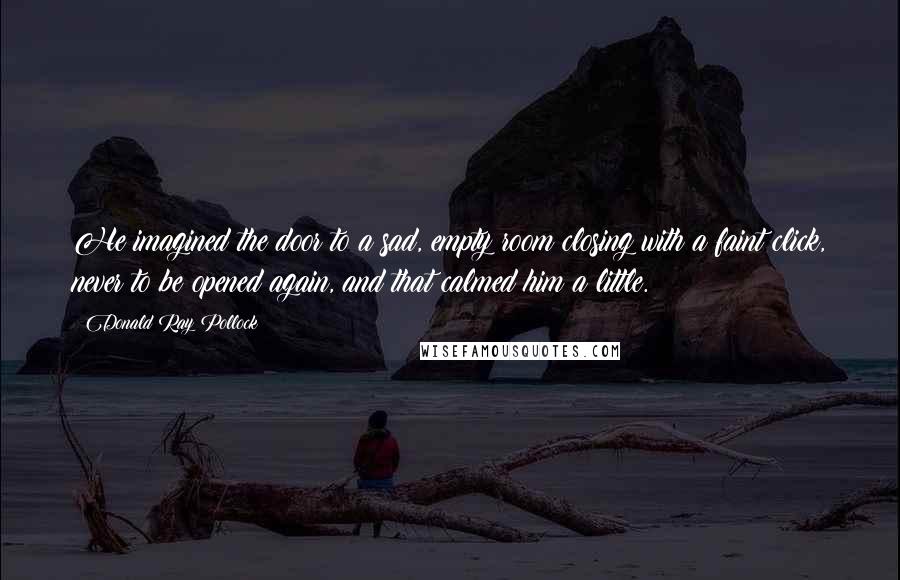 Donald Ray Pollock Quotes: He imagined the door to a sad, empty room closing with a faint click, never to be opened again, and that calmed him a little.