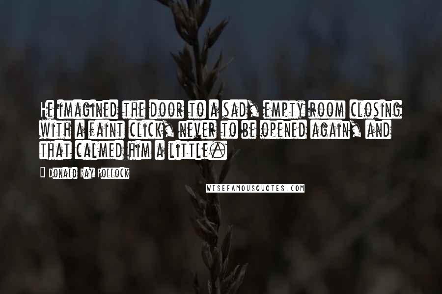 Donald Ray Pollock Quotes: He imagined the door to a sad, empty room closing with a faint click, never to be opened again, and that calmed him a little.