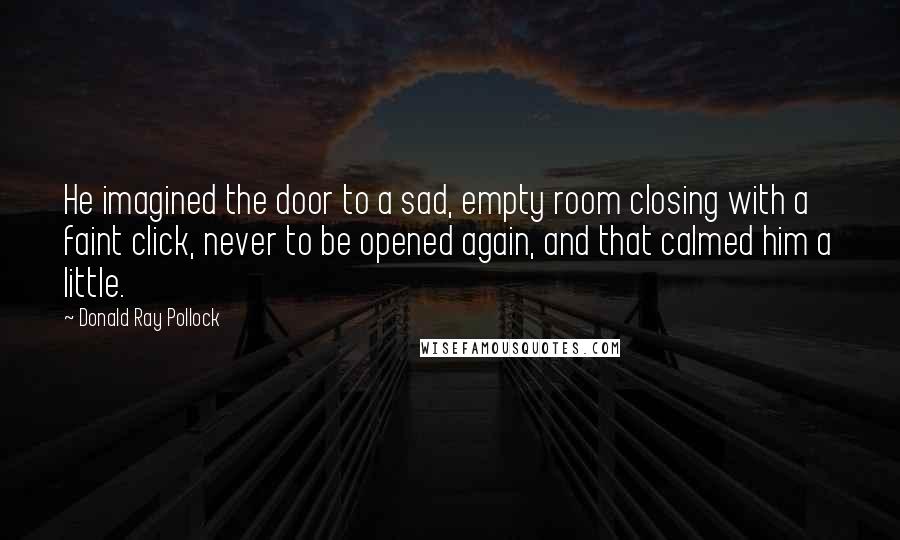 Donald Ray Pollock Quotes: He imagined the door to a sad, empty room closing with a faint click, never to be opened again, and that calmed him a little.